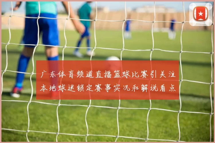广东体育频道直播篮球比赛引关注本地球迷锁定赛事实况和解说看点