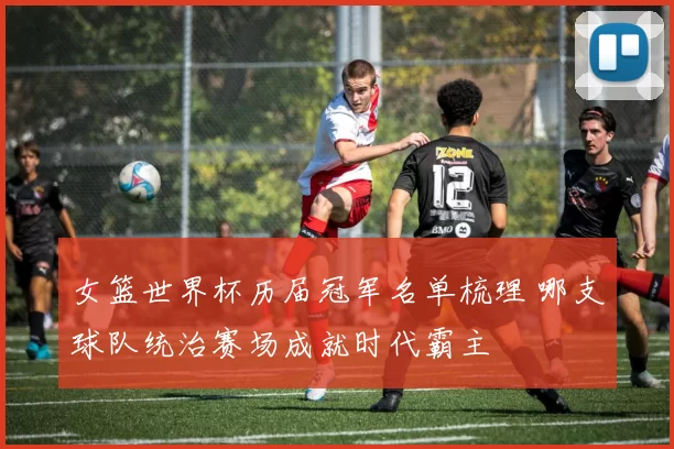 女篮世界杯历届冠军名单梳理 哪支球队统治赛场成就时代霸主