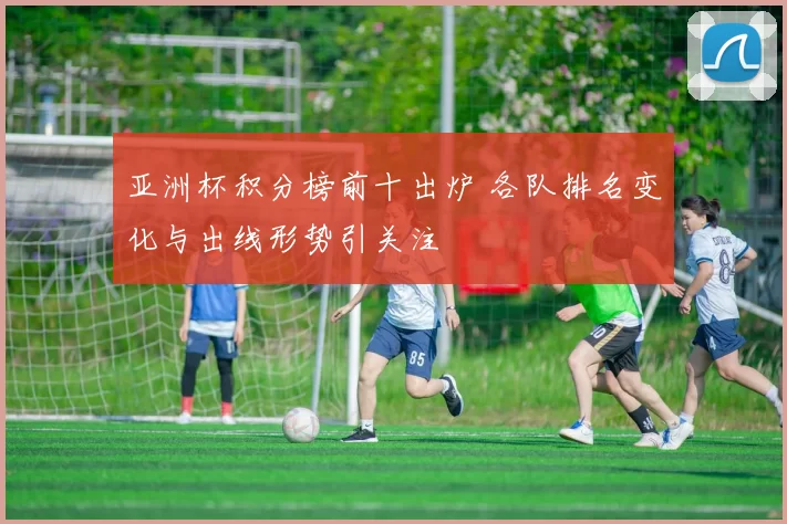 亚洲杯积分榜前十出炉 各队排名变化与出线形势引关注