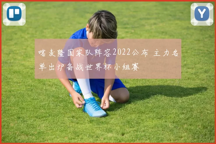 喀麦隆国家队阵容2022公布 主力名单出炉备战世界杯小组赛