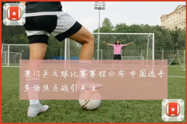 澳门乒乓球比赛赛程公布 中国选手多场焦点战引关注