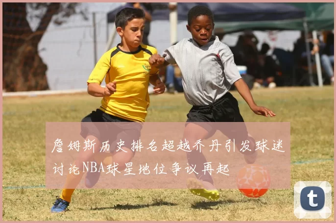 詹姆斯历史排名超越乔丹引发球迷讨论NBA球星地位争议再起