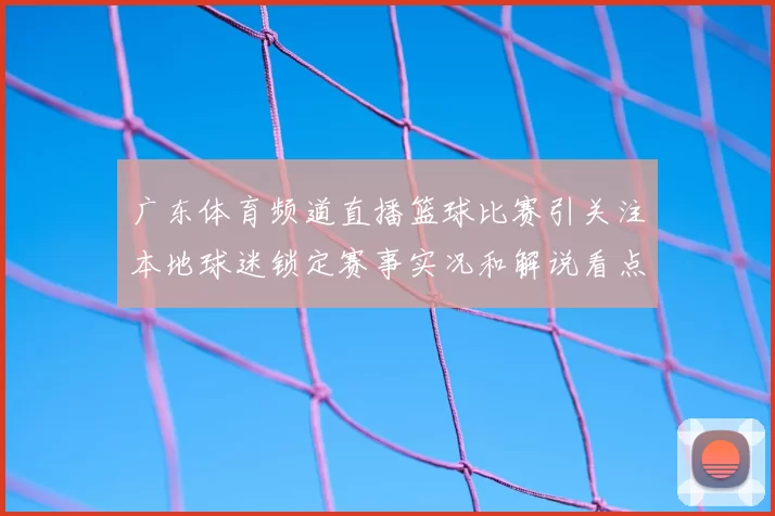 广东体育频道直播篮球比赛引关注本地球迷锁定赛事实况和解说看点
