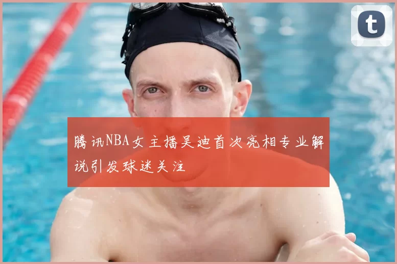 腾讯NBA女主播吴迪首次亮相专业解说引发球迷关注