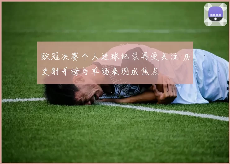 欧冠决赛个人进球纪录再受关注 历史射手榜与单场表现成焦点