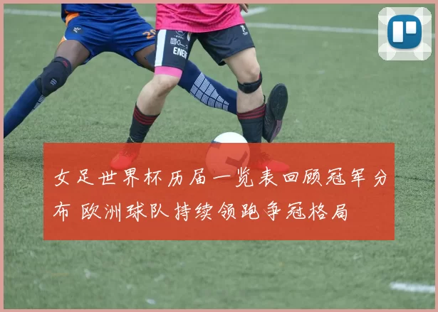 女足世界杯历届一览表回顾冠军分布 欧洲球队持续领跑争冠格局