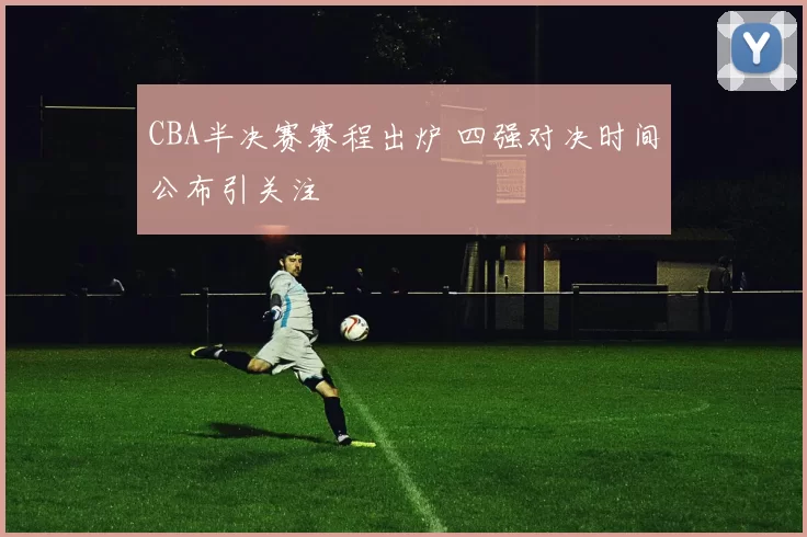 CBA半决赛赛程出炉 四强对决时间公布引关注