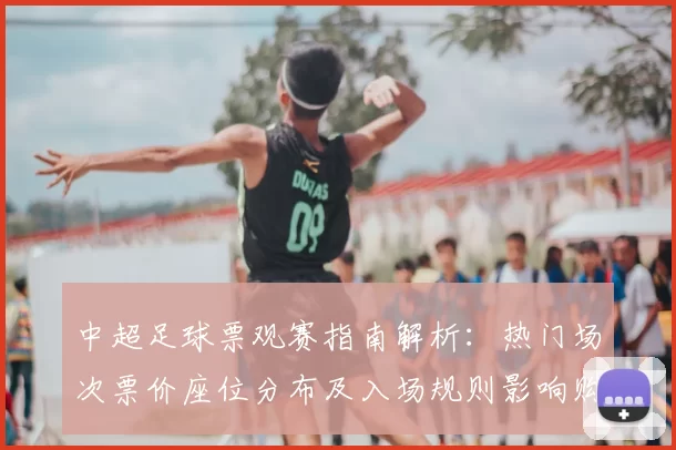 中超足球票观赛指南解析:热门场次票价座位分布及入场规则影响购票安排