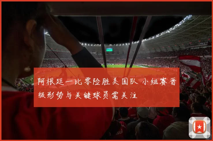 阿根廷一比零险胜美国队 小组赛晋级形势与关键球员需关注