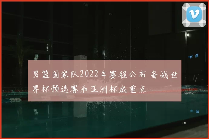 男篮国家队2022年赛程公布 备战世界杯预选赛和亚洲杯成重点