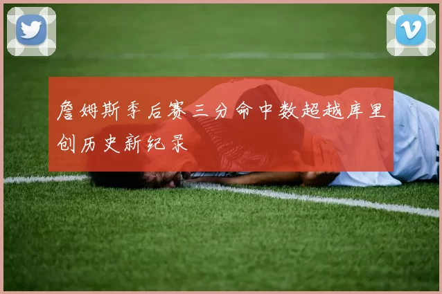 詹姆斯季后赛三分命中数超越库里创历史新纪录