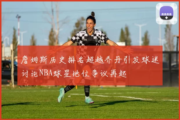 詹姆斯历史排名超越乔丹引发球迷讨论NBA球星地位争议再起