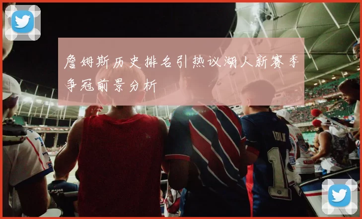 詹姆斯历史排名引热议湖人新赛季争冠前景分析