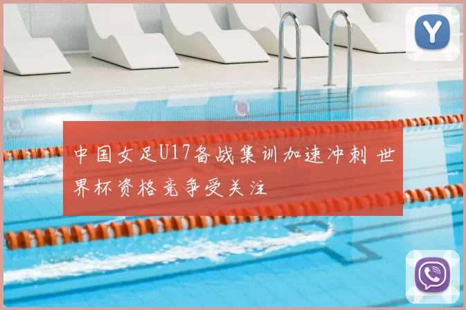 中国女足U17备战集训加速冲刺 世界杯资格竞争受关注