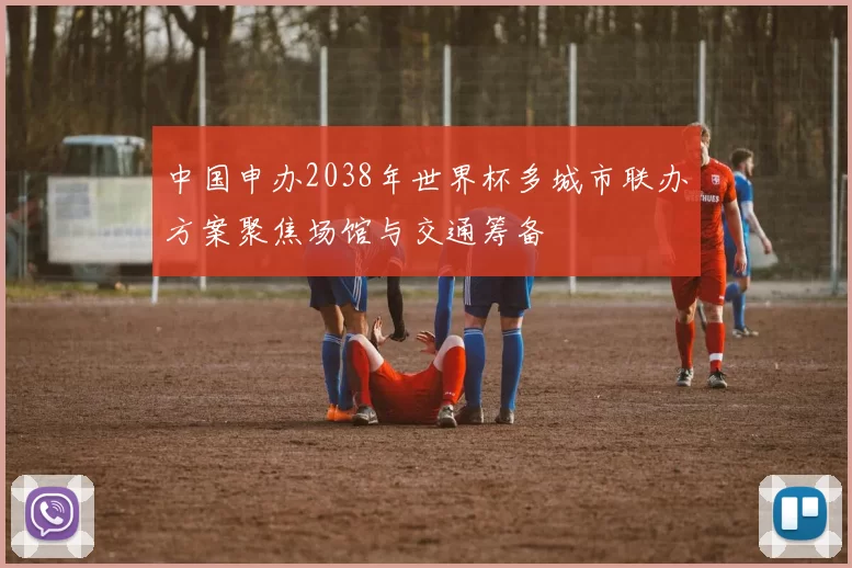 中国申办2038年世界杯多城市联办方案聚焦场馆与交通筹备