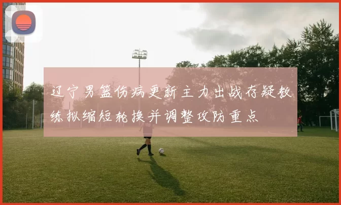 辽宁男篮伤病更新主力出战存疑教练拟缩短轮换并调整攻防重点