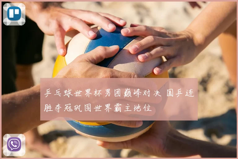 乒乓球世界杯男团巅峰对决 国乒连胜夺冠巩固世界霸主地位