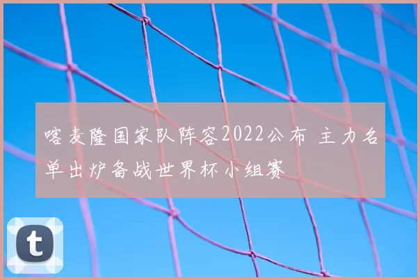 喀麦隆国家队阵容2022公布 主力名单出炉备战世界杯小组赛