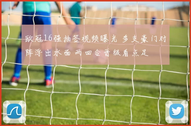 欧冠16强抽签视频曝光 多支豪门对阵浮出水面 两回合晋级看点足