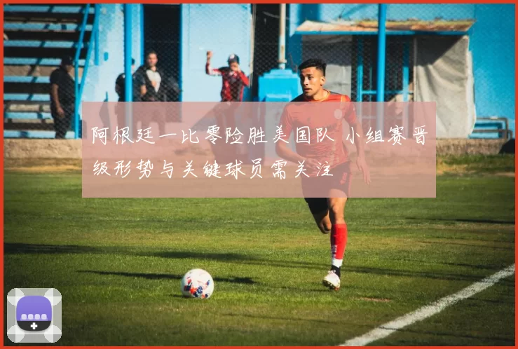 阿根廷一比零险胜美国队 小组赛晋级形势与关键球员需关注