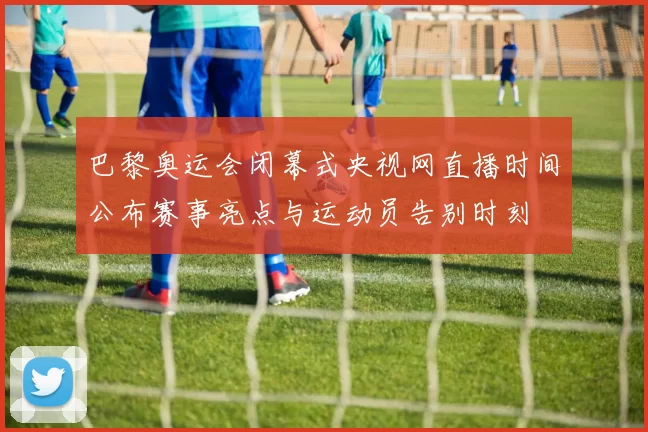 巴黎奥运会闭幕式央视网直播时间公布赛事亮点与运动员告别时刻