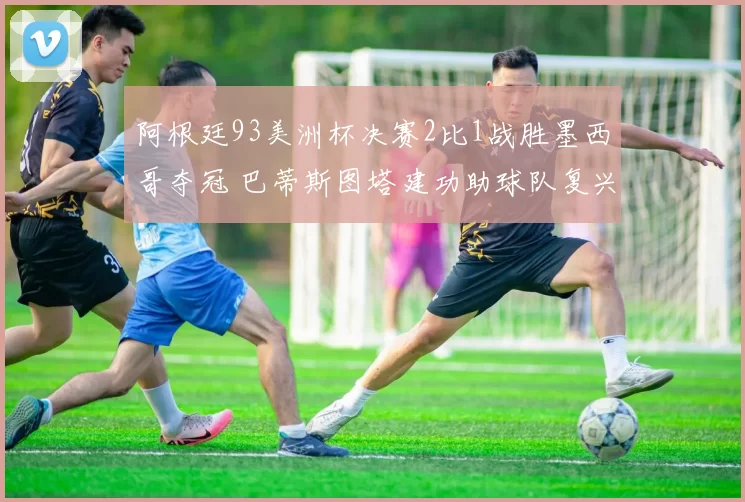 阿根廷93美洲杯决赛2比1战胜墨西哥夺冠 巴蒂斯图塔建功助球队复兴