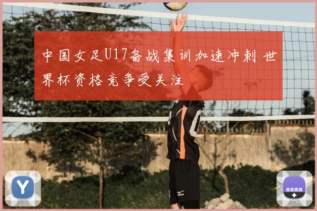 中国女足U17备战集训加速冲刺 世界杯资格竞争受关注