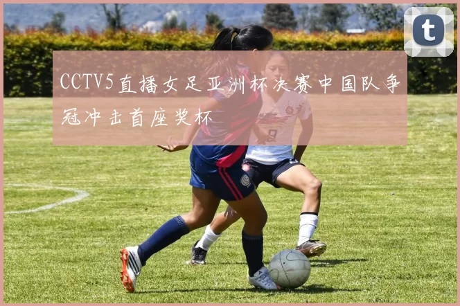 CCTV5直播女足亚洲杯决赛中国队争冠冲击首座奖杯